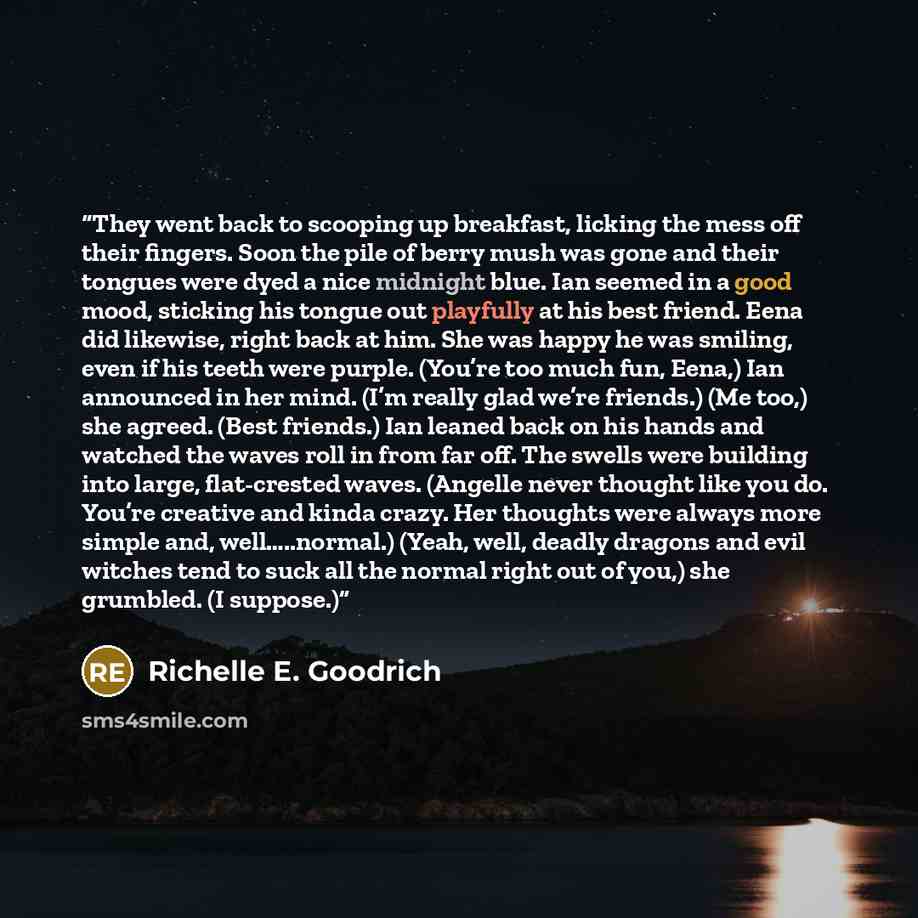 “They went back to scooping up breakfast, licking the mess off their fingers. Soon the pile of berry mush was gone and their tongues were dyed a nice midnight blue. Ian seemed in a good mood, sticking his tongue out playfully at his best friend. Eena did likewise, right back at him. She was happy…” quote by Richelle E. Goodrich