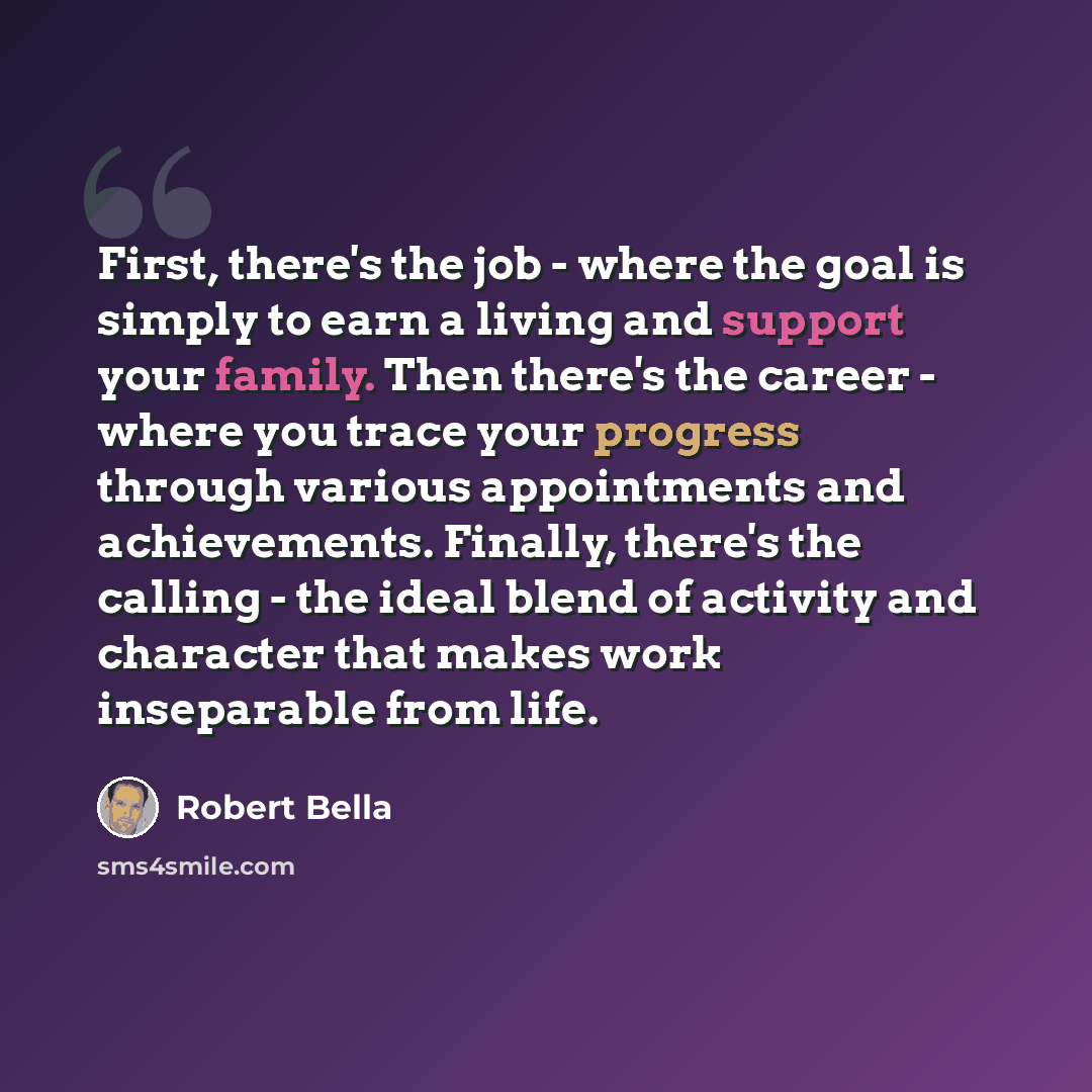 “First, there's the job - where the goal is simply to earn a living and support your family. Then there's the career - where you trace your progress through various appointments and achievements. Finally, there's the calling - the ideal blend of activity and character that makes work inseparable…” quote by Robert Bella