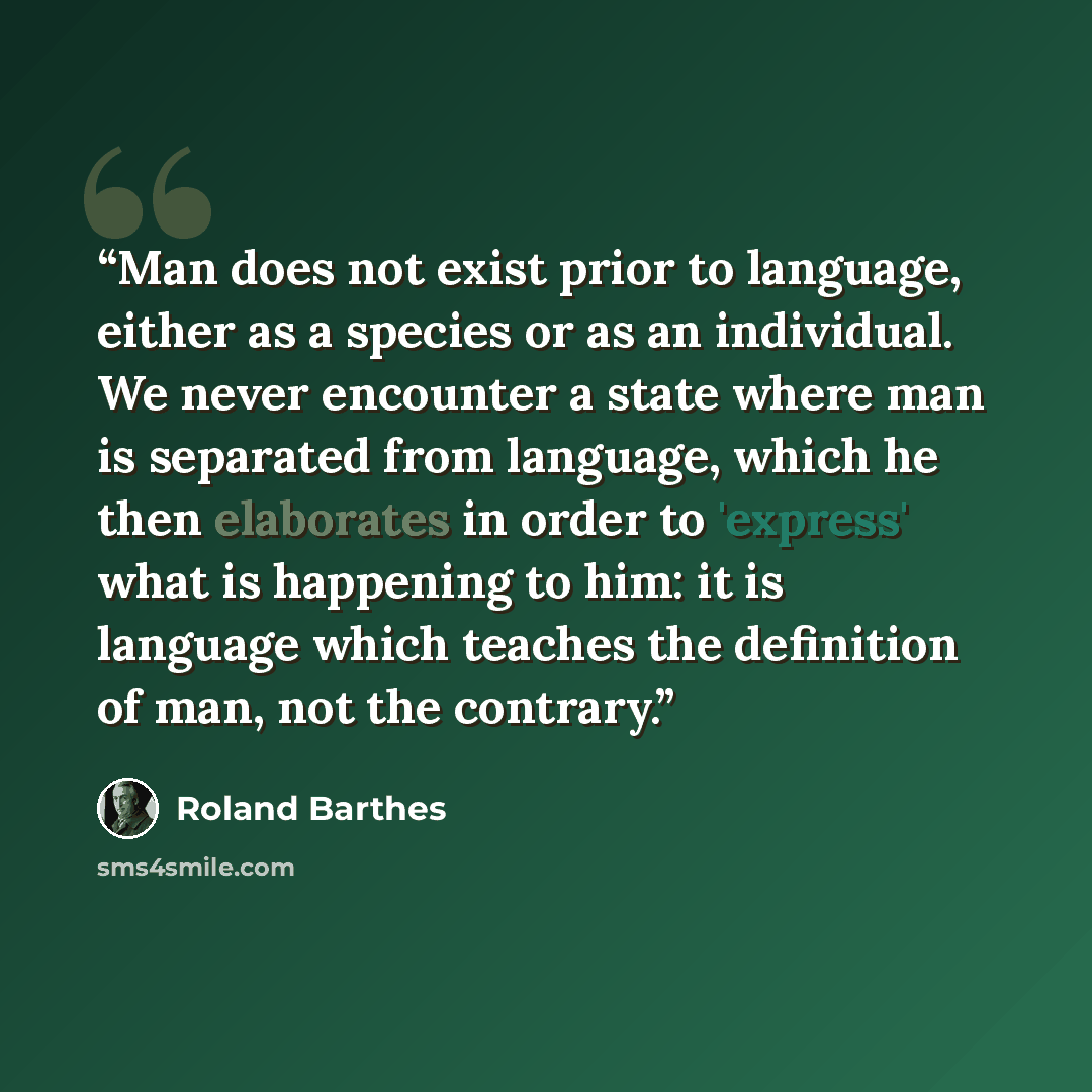 “Man does not exist prior to language, either as a species or as an individual. We never encounter a state where man is separated from language, which he then elaborates in order to 'express' what is happening to him: it is language which teaches the definition of man, not the contrary.” quote by Roland Barthes