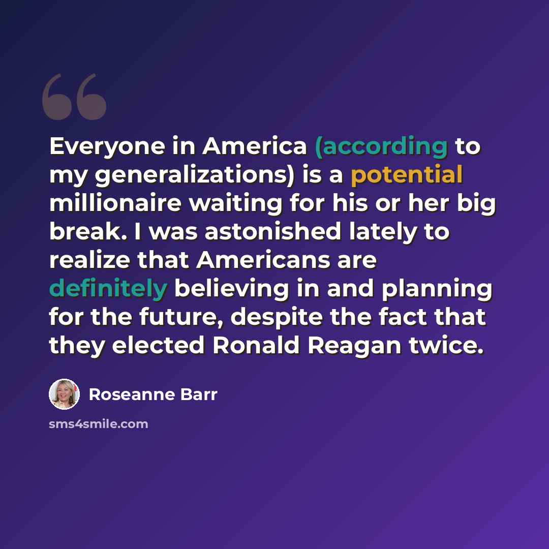 “Everyone in America (according to my generalizations) is a potential millionaire waiting for his or her big break. I was astonished lately to realize that Americans are definitely believing in and planning for the future, despite the fact that they elected Ronald Reagan twice.” quote by Roseanne Barr