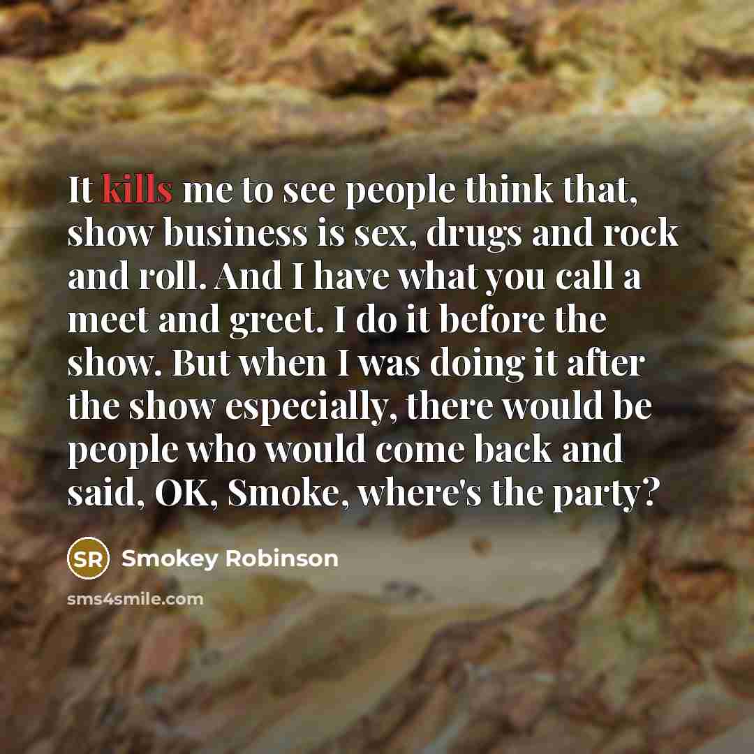 “It kills me to see people think that, show business is sex, drugs and rock and roll. And I have what you call a meet and greet. I do it before the show. But when I was doing it after the show especially, there would be people who would come back and said, OK, Smoke, where's the party?” quote by Smokey Robinson