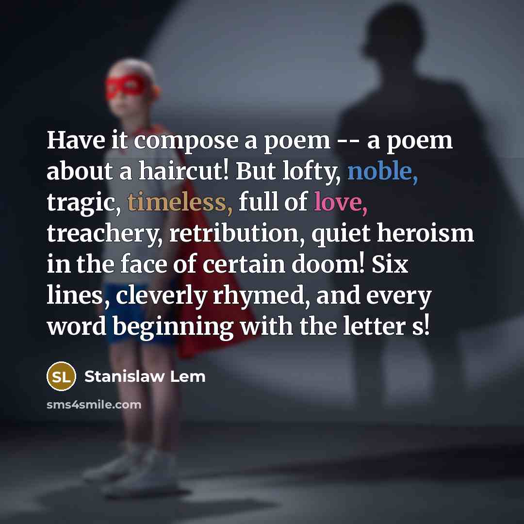 “Have it compose a poem -- a poem about a haircut! But lofty, noble, tragic, timeless, full of love, treachery, retribution, quiet heroism in the face of certain doom! Six lines, cleverly rhymed, and every word beginning with the letter s!” quote by Stanislaw Lem