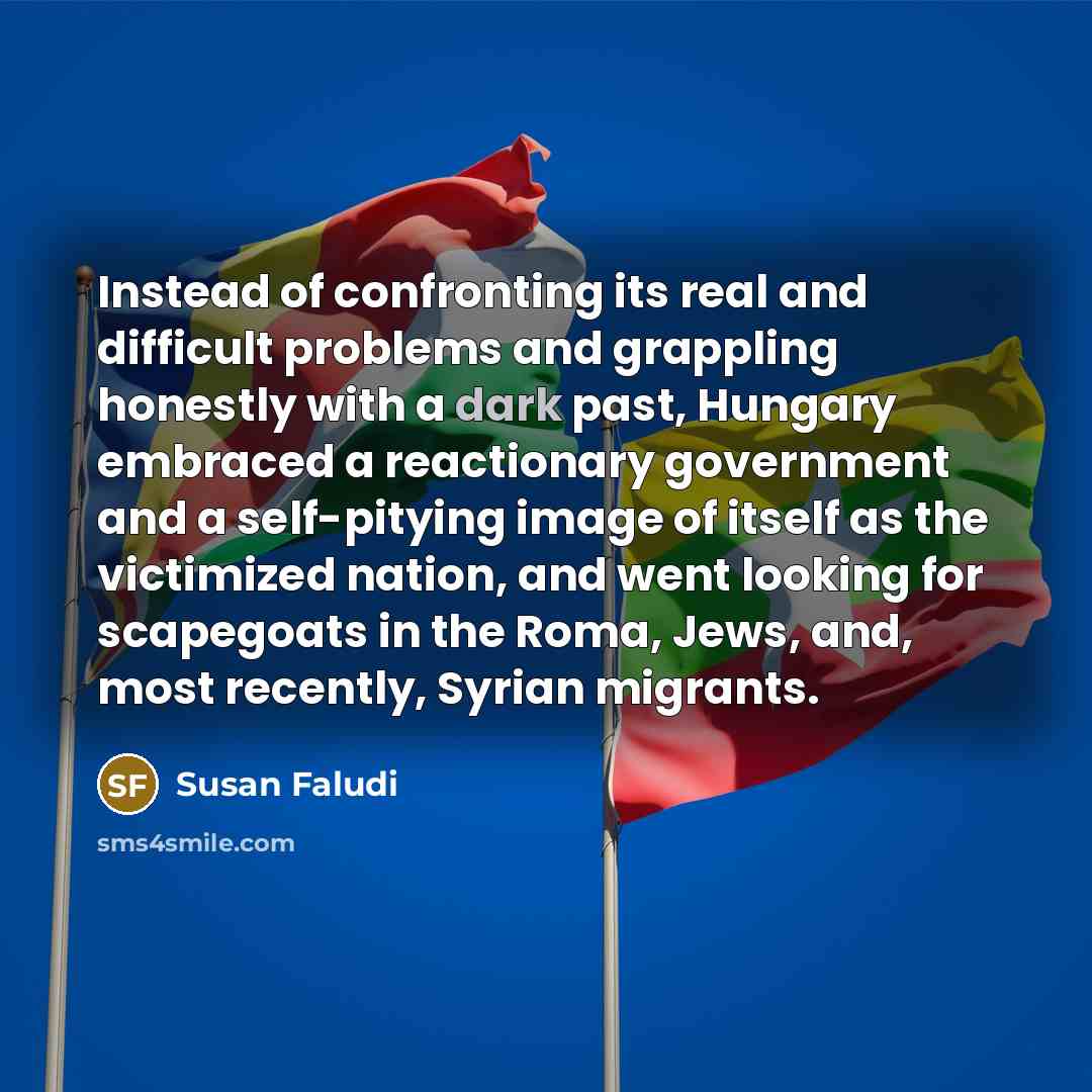 “Instead of confronting its real and difficult problems and grappling honestly with a dark past, Hungary embraced a reactionary government and a self-pitying image of itself as the victimized nation, and went looking for scapegoats in the Roma, Jews, and, most recently, Syrian migrants.” quote by Susan Faludi