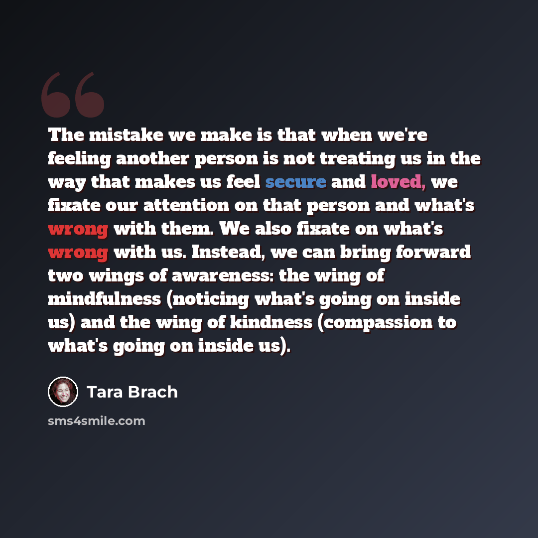 “The mistake we make is that when we're feeling another person is not treating us in the way that makes us feel secure and loved, we fixate our attention on that person and what's wrong with them. We also fixate on what's wrong with us. Instead, we can bring forward two wings of awareness: the wing…” quote by Tara Brach