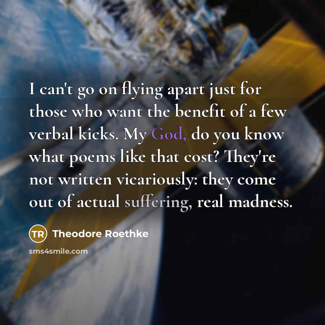 “I can't go on flying apart just for those who want the benefit of a few verbal kicks. My God, do you know what poems like that cost? They're not written vicariously: they come out of actual suffering, real madness.” quote by Theodore Roethke
