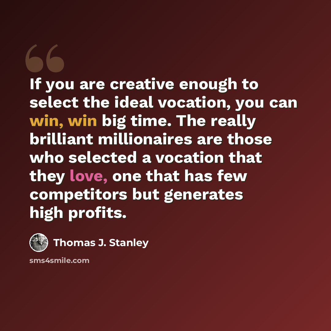 “If you are creative enough to select the ideal vocation, you can win, win big time. The really brilliant millionaires are those who selected a vocation that they love, one that has few competitors but generates high profits.” quote by Thomas J. Stanley