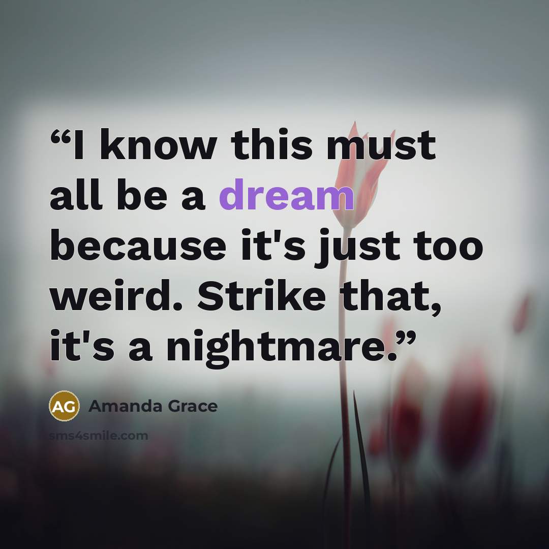 “I know this must all be a dream because it's just too weird. Strike that, it's a nightmare.” quote by Amanda Grace