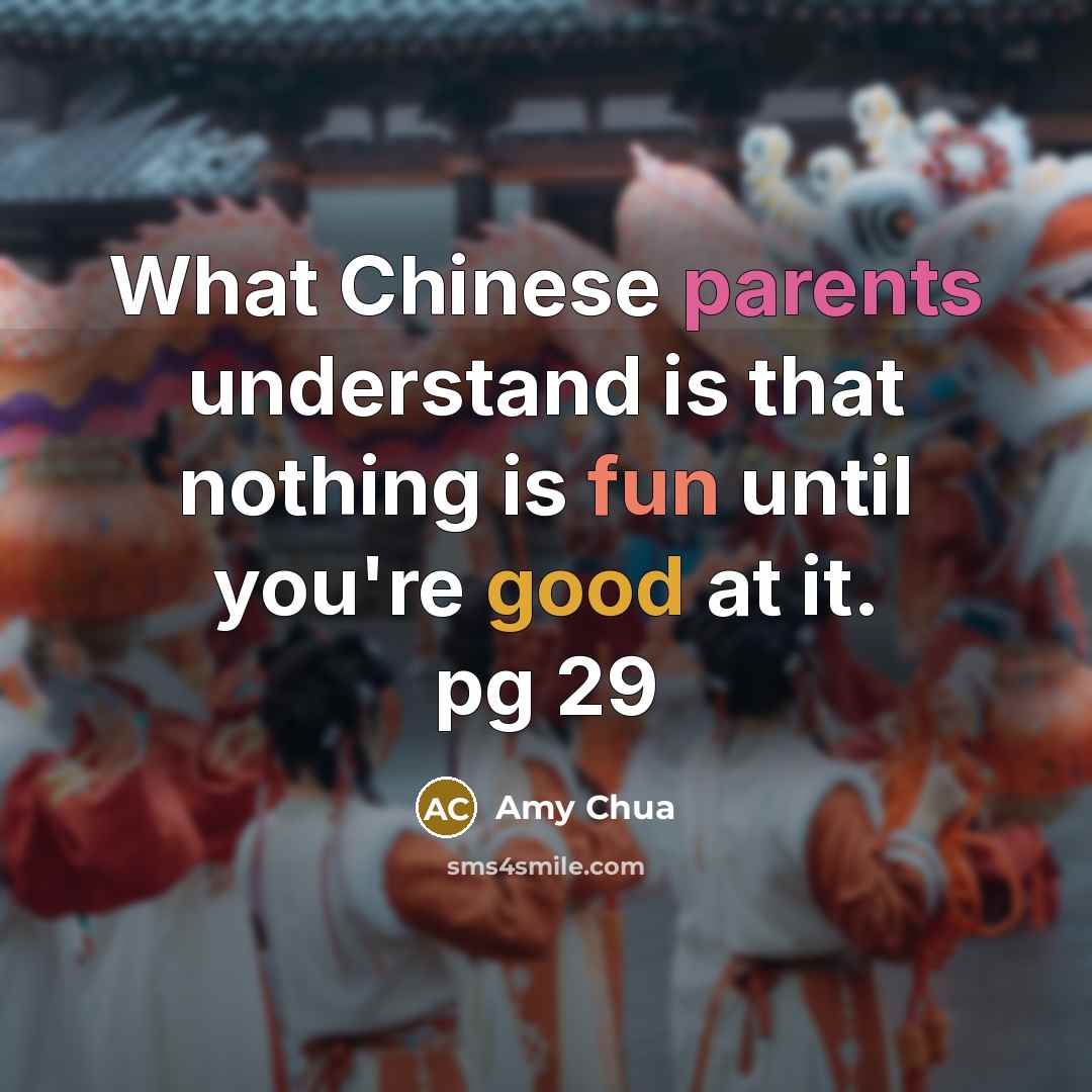 “What Chinese parents understand is that nothing is fun until you're good at it. pg 29” quote by Amy Chua