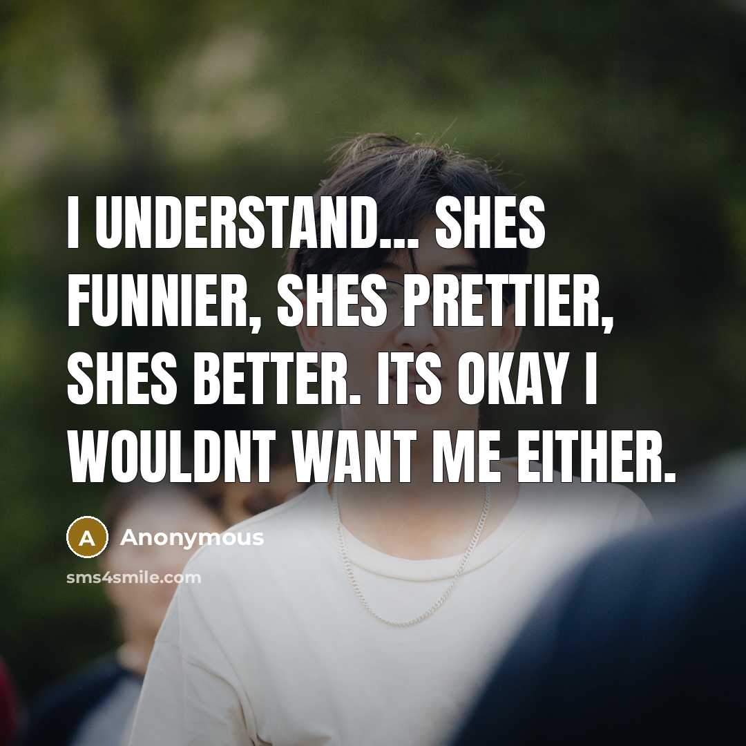 “I understand... shes funnier, shes prettier, shes better. its okay I wouldnt want me either.” quote by Anonymous