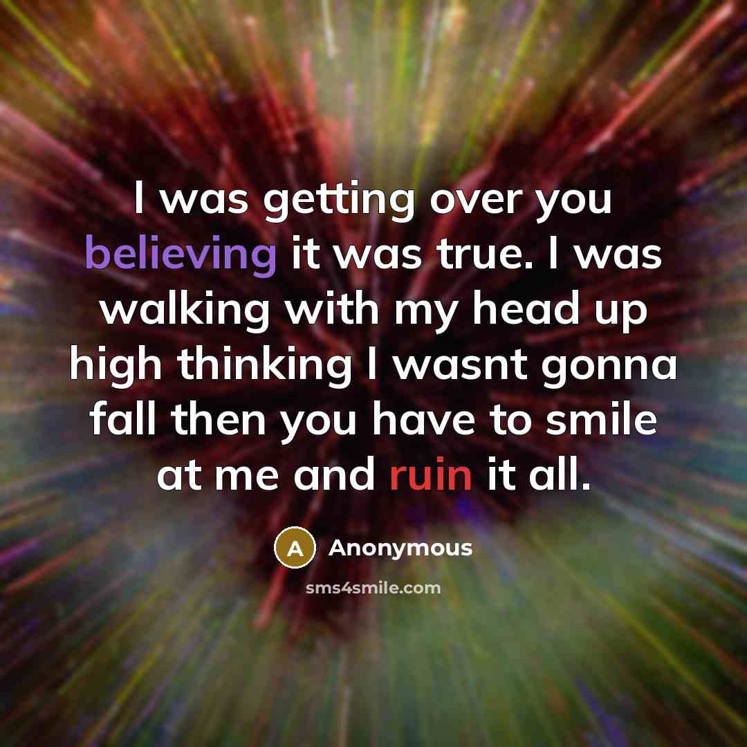 “I was getting over you believing it was true. I was walking with my head up high thinking I wasnt gonna fall then you have to smile at me and ruin it all.” quote by Anonymous