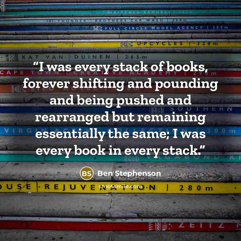“I was every stack of books, forever shifting and pounding and being pushed and rearranged but remaining essentially the same; I was every book in every stack.” quote by Ben Stephenson