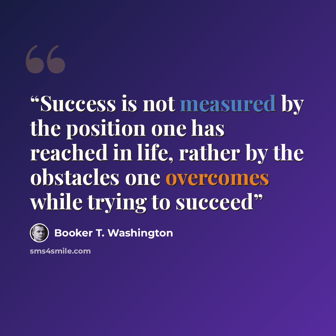 “Success is not measured by the position one has reached in life, rather by the obstacles one overcomes while trying to succeed” quote by Booker T. Washington