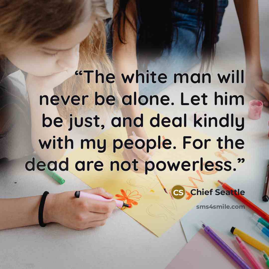 “The white man will never be alone. Let him be just, and deal kindly with my people. For the dead are not powerless.” quote by Chief Seattle