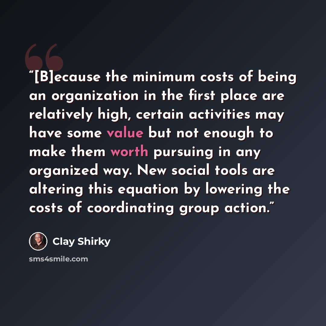 “[B]ecause the minimum costs of being an organization in the first place are relatively high, certain activities may have some value but not enough to make them worth pursuing in any organized way. New social tools are altering this equation by lowering the costs of coordinating group action.” quote by Clay Shirky
