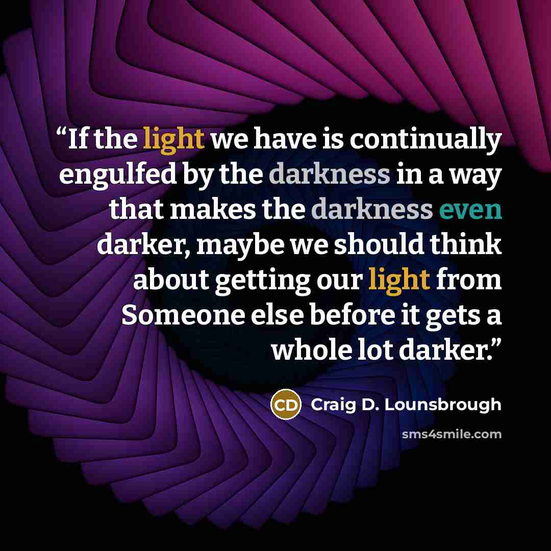 “If the light we have is continually engulfed by the darkness in a way that makes the darkness even darker, maybe we should think about getting our light from Someone else before it gets a whole lot darker.” quote by Craig D. Lounsbrough