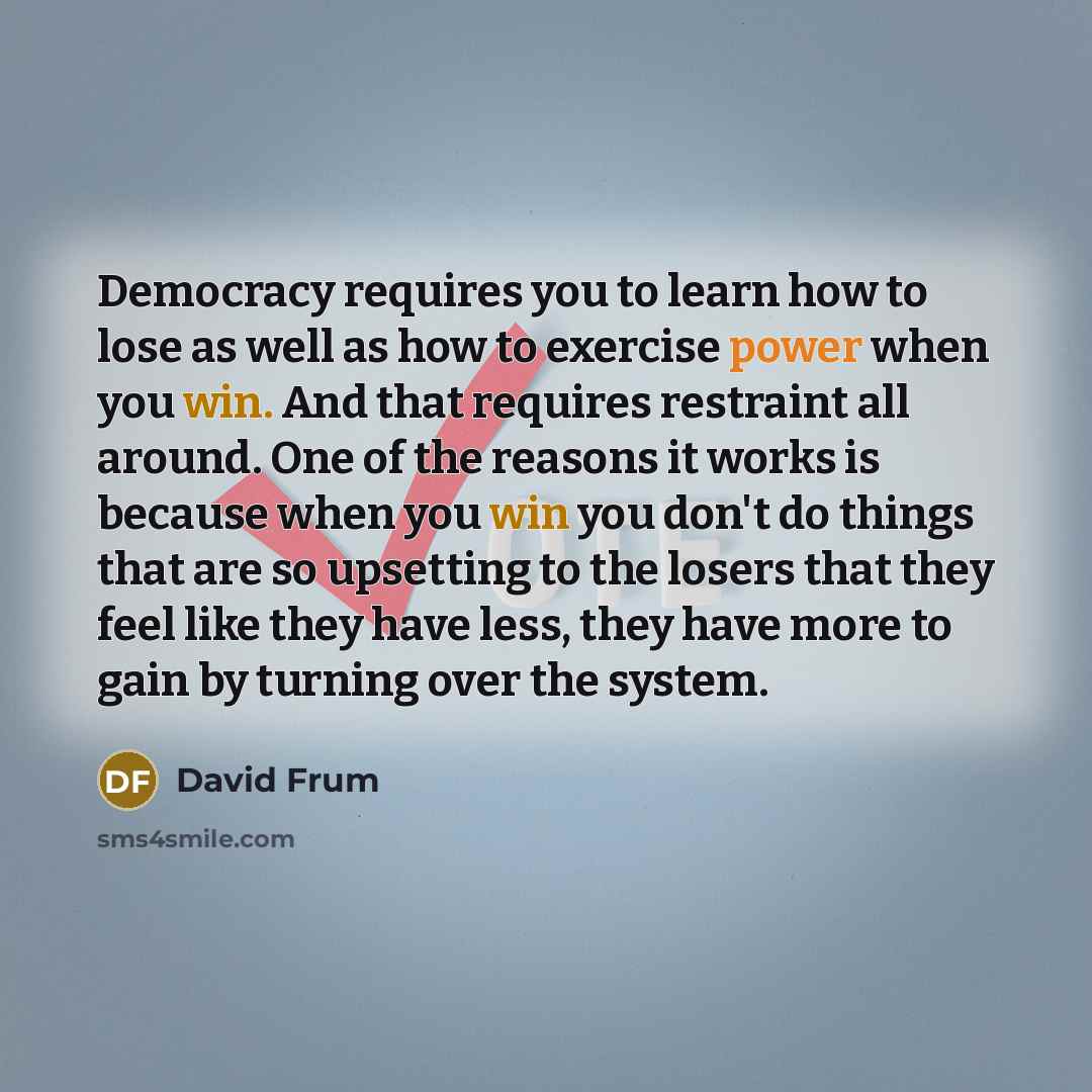 “Democracy requires you to learn how to lose as well as how to exercise power when you win. And that requires restraint all around. One of the reasons it works is because when you win you don't do things that are so upsetting to the losers that they feel like they have less, they have more to gain…” quote by David Frum