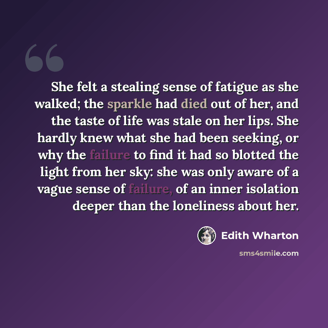 “She felt a stealing sense of fatigue as she walked; the sparkle had died out of her, and the taste of life was stale on her lips. She hardly knew what she had been seeking, or why the failure to find it had so blotted the light from her sky: she was only aware of a vague sense of failure, of an…” quote by Edith Wharton