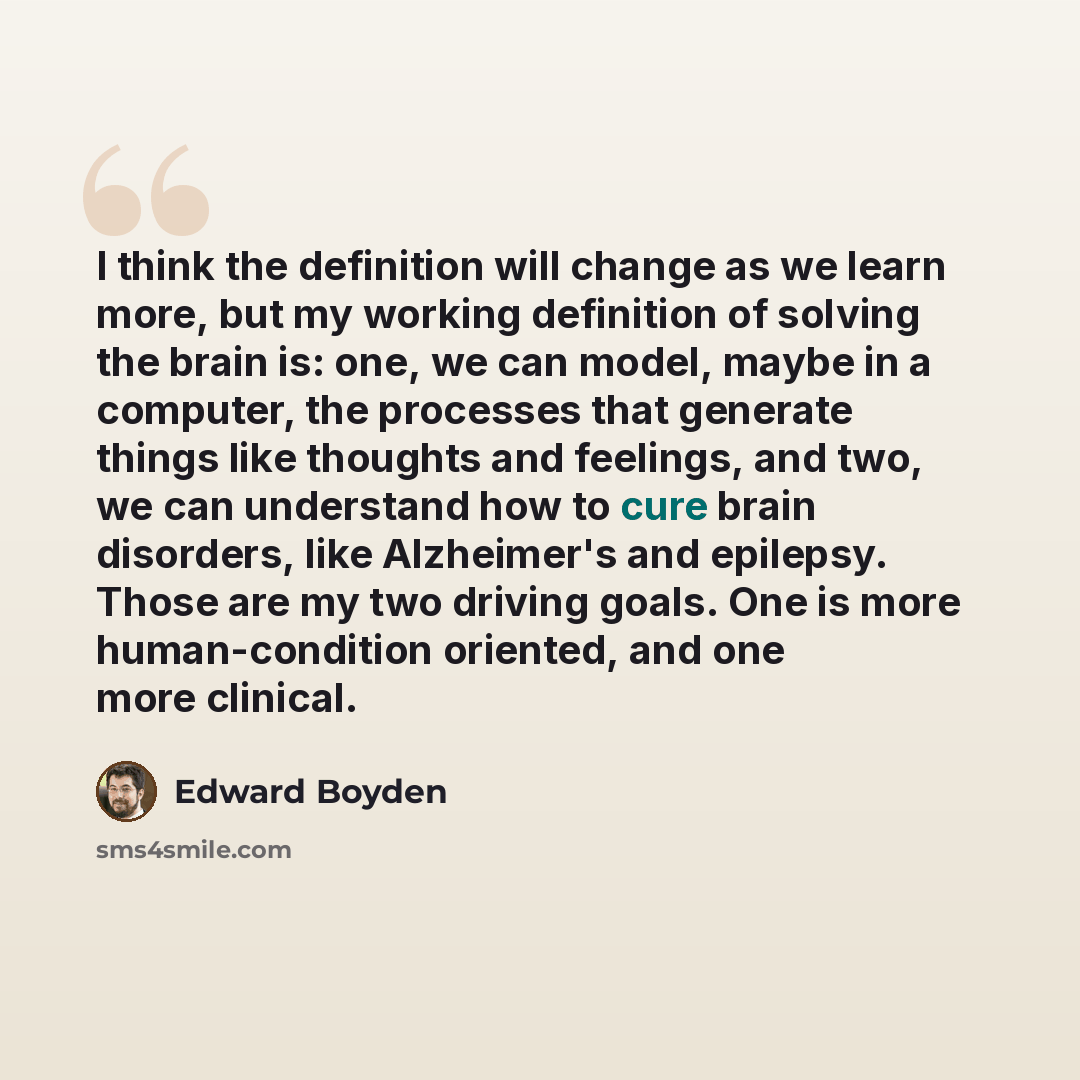 “I think the definition will change as we learn more, but my working definition of solving the brain is: one, we can model, maybe in a computer, the processes that generate things like thoughts and feelings, and two, we can understand how to cure brain disorders, like Alzheimer's and epilepsy…” quote by Edward Boyden