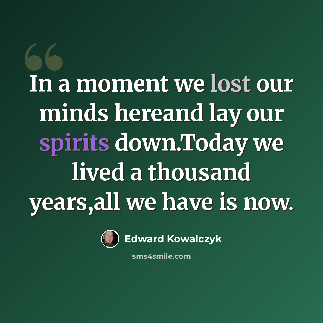 “In a moment we lost our minds hereand lay our spirits down.Today we lived a thousand years,all we have is now.” quote by Edward Kowalczyk