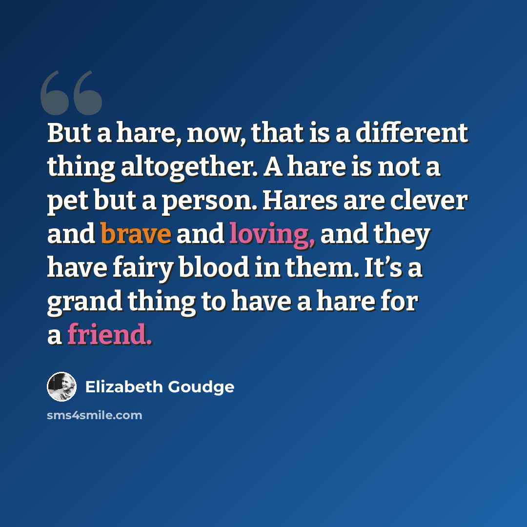 “But a hare, now, that is a different thing altogether. A hare is not a pet but a person. Hares are clever and brave and loving, and they have fairy blood in them. It’s a grand thing to have a hare for a friend.” quote by Elizabeth Goudge