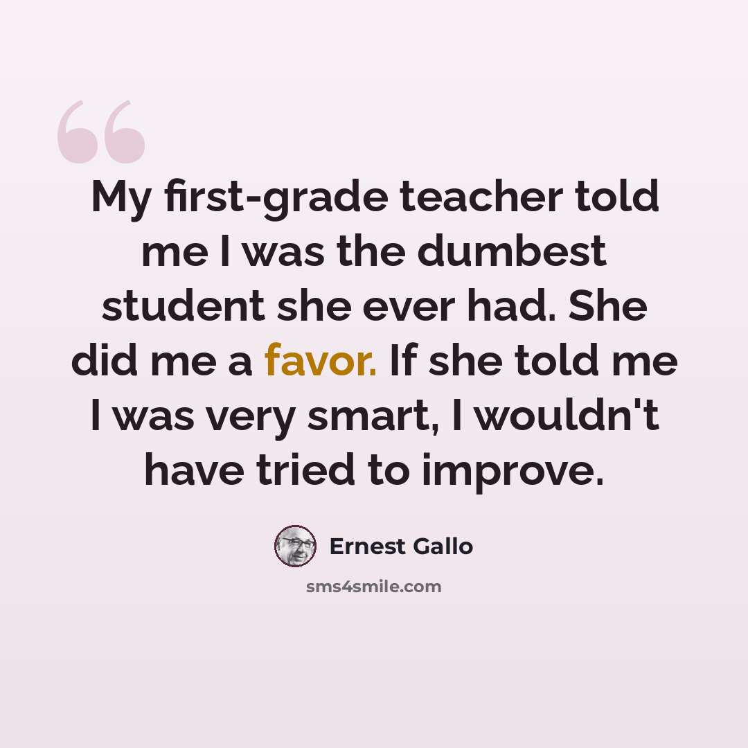“My first-grade teacher told me I was the dumbest student she ever had. She did me a favor. If she told me I was very smart, I wouldn't have tried to improve.” quote by Ernest Gallo