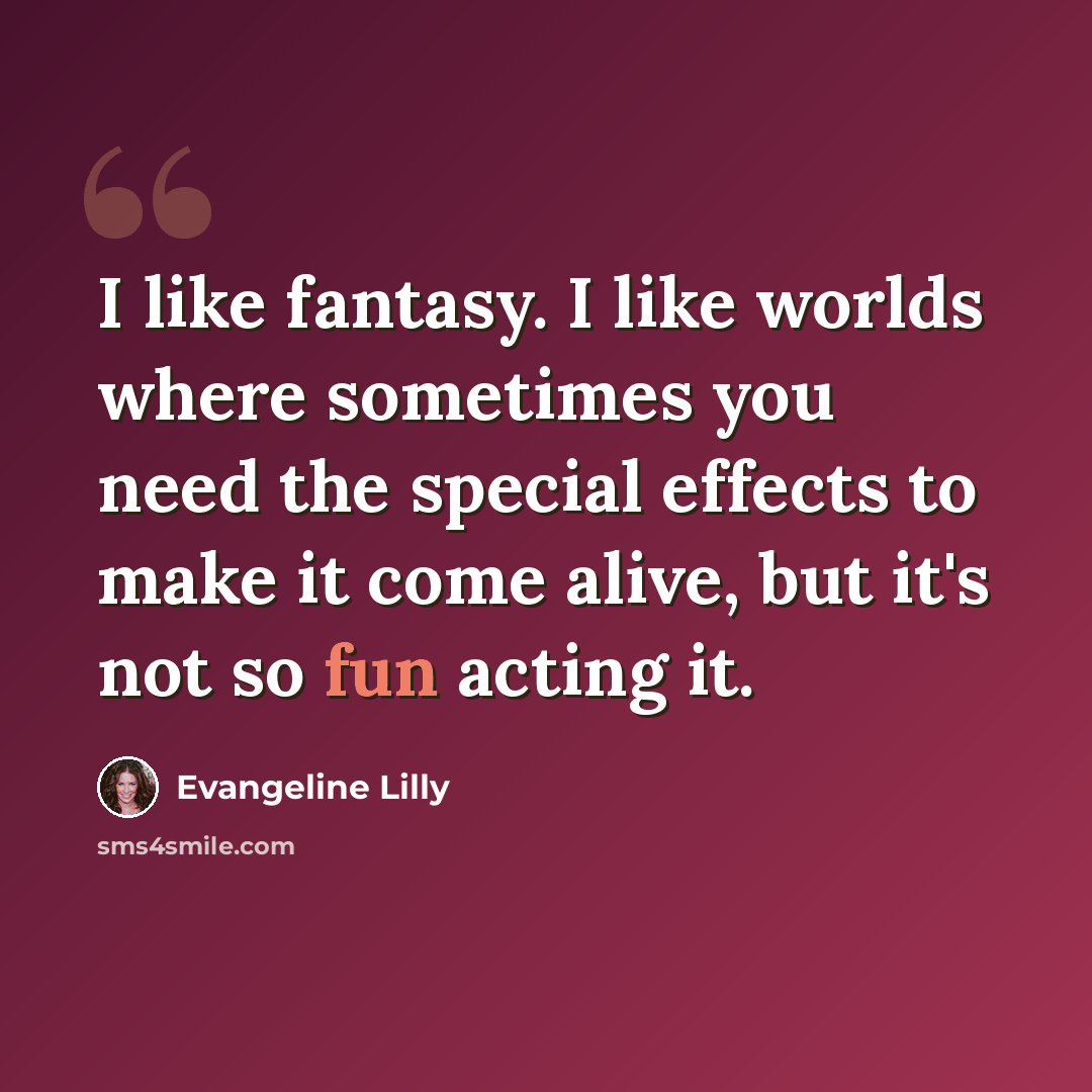 “I like fantasy. I like worlds where sometimes you need the special effects to make it come alive, but it's not so fun acting it.” quote by Evangeline Lilly
