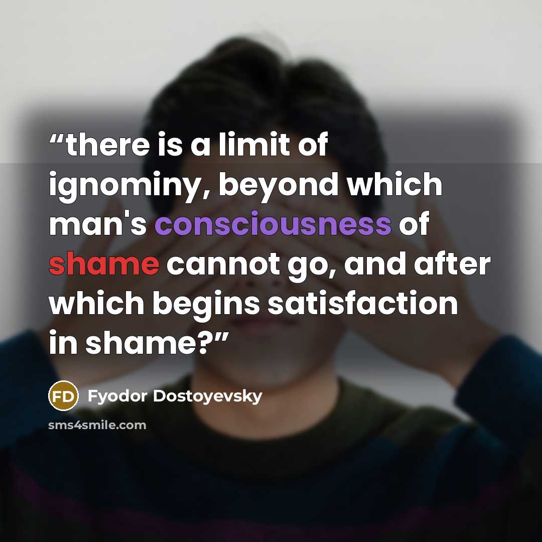 “there is a limit of ignominy, beyond which man's consciousness of shame cannot go, and after which begins satisfaction in shame?” quote by Fyodor Dostoyevsky