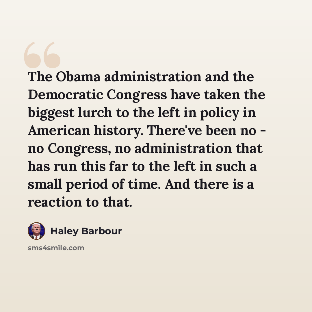 “The Obama administration and the Democratic Congress have taken the biggest lurch to the left in policy in American history. There've been no - no Congress, no administration that has run this far to the left in such a small period of time. And there is a reaction to that.” quote by Haley Barbour