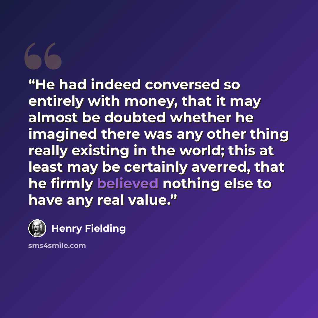 “He had indeed conversed so entirely with money, that it may almost be doubted whether he imagined there was any other thing really existing in the world; this at least may be certainly averred, that he firmly believed nothing else to have any real value.” quote by Henry Fielding