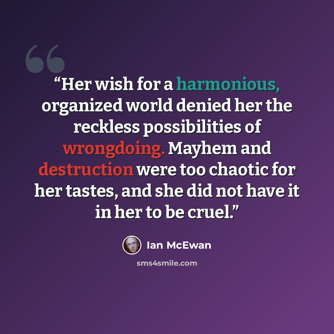 “Her wish for a harmonious, organized world denied her the reckless possibilities of wrongdoing. Mayhem and destruction were too chaotic for her tastes, and she did not have it in her to be cruel.” quote by Ian McEwan