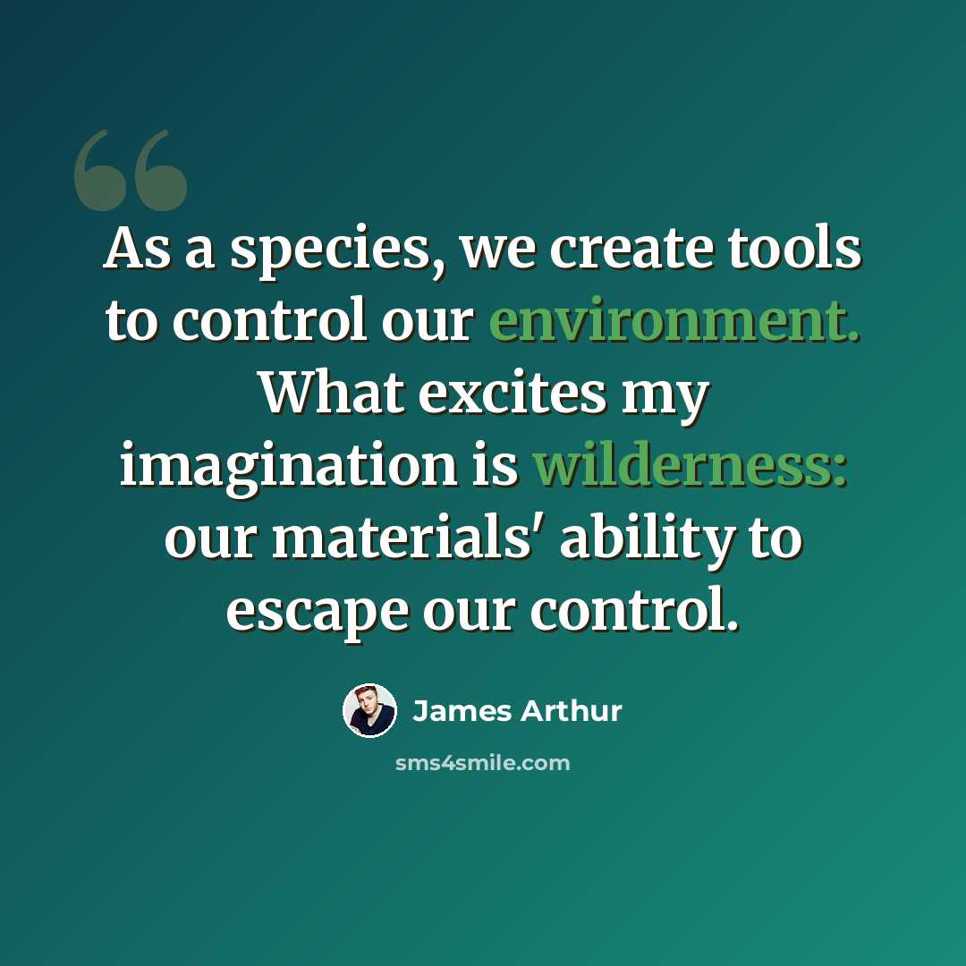 “As a species, we create tools to control our environment. What excites my imagination is wilderness: our materials' ability to escape our control.” quote by James Arthur