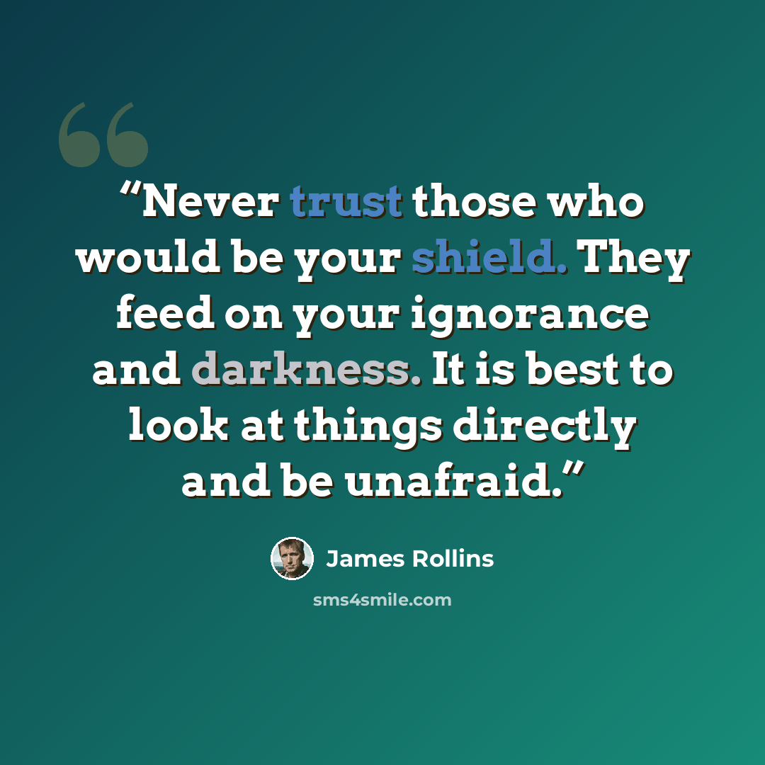 “Never trust those who would be your shield. They feed on your ignorance and darkness. It is best to look at things directly and be unafraid.” quote by James Rollins