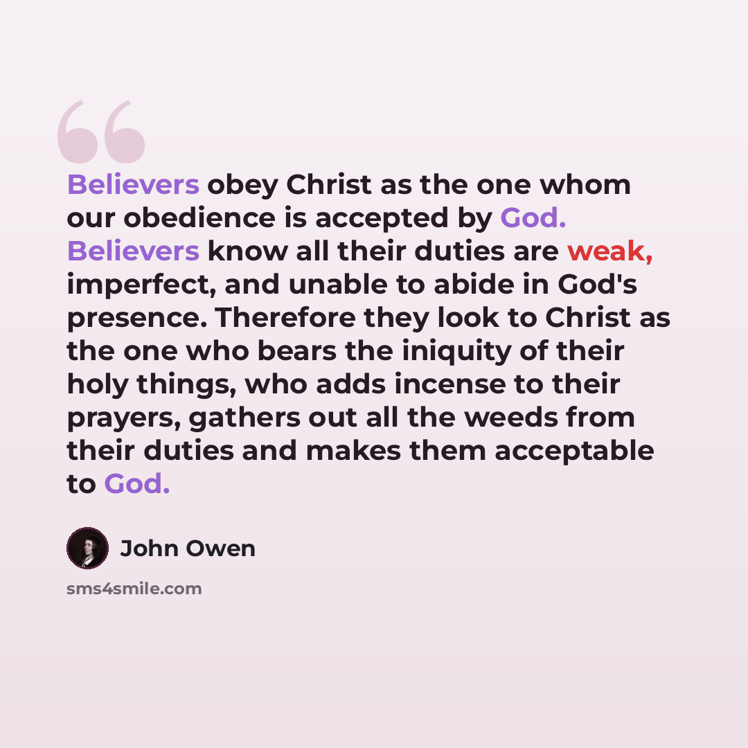 “Believers obey Christ as the one whom our obedience is accepted by God. Believers know all their duties are weak, imperfect, and unable to abide in God's presence. Therefore they look to Christ as the one who bears the iniquity of their holy things, who adds incense to their prayers, gathers out…” quote by John Owen