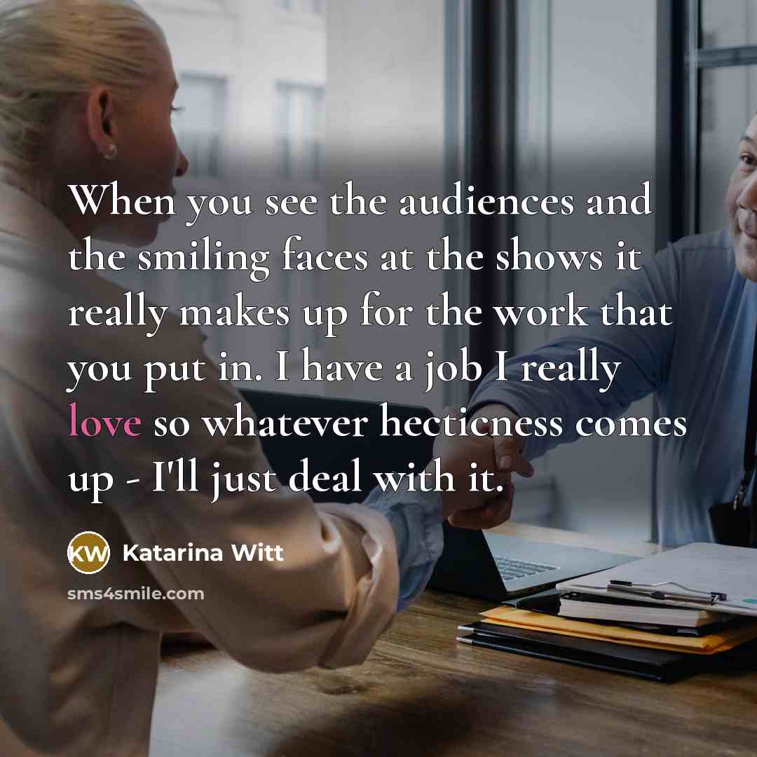 “When you see the audiences and the smiling faces at the shows it really makes up for the work that you put in. I have a job I really love so whatever hecticness comes up - I'll just deal with it.” quote by Katarina Witt