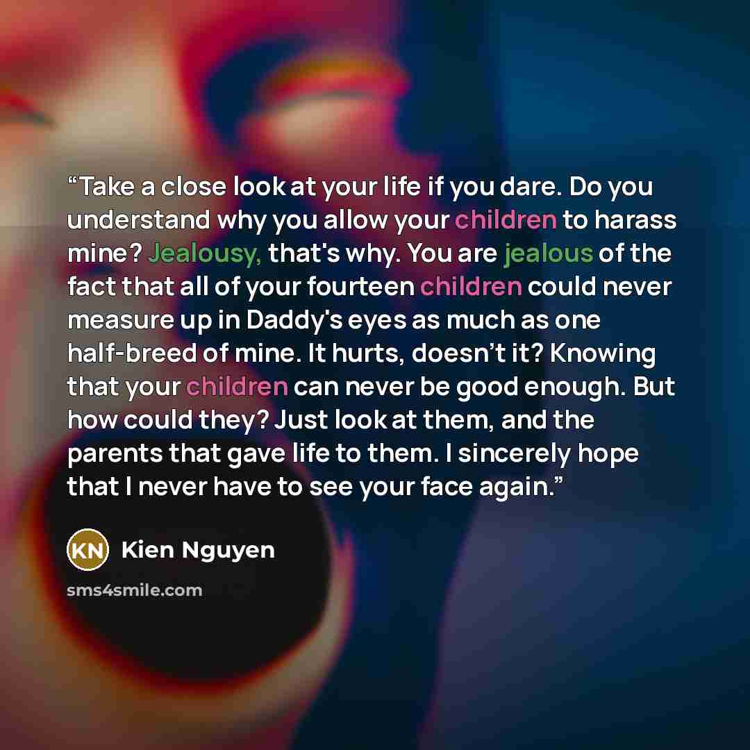 “Take a close look at your life if you dare. Do you understand why you allow your children to harass mine? Jealousy, that's why. You are jealous of the fact that all of your fourteen children could never measure up in Daddy's eyes as much as one half-breed of mine. It hurts, doesn't it? Knowing…” quote by Kien Nguyen