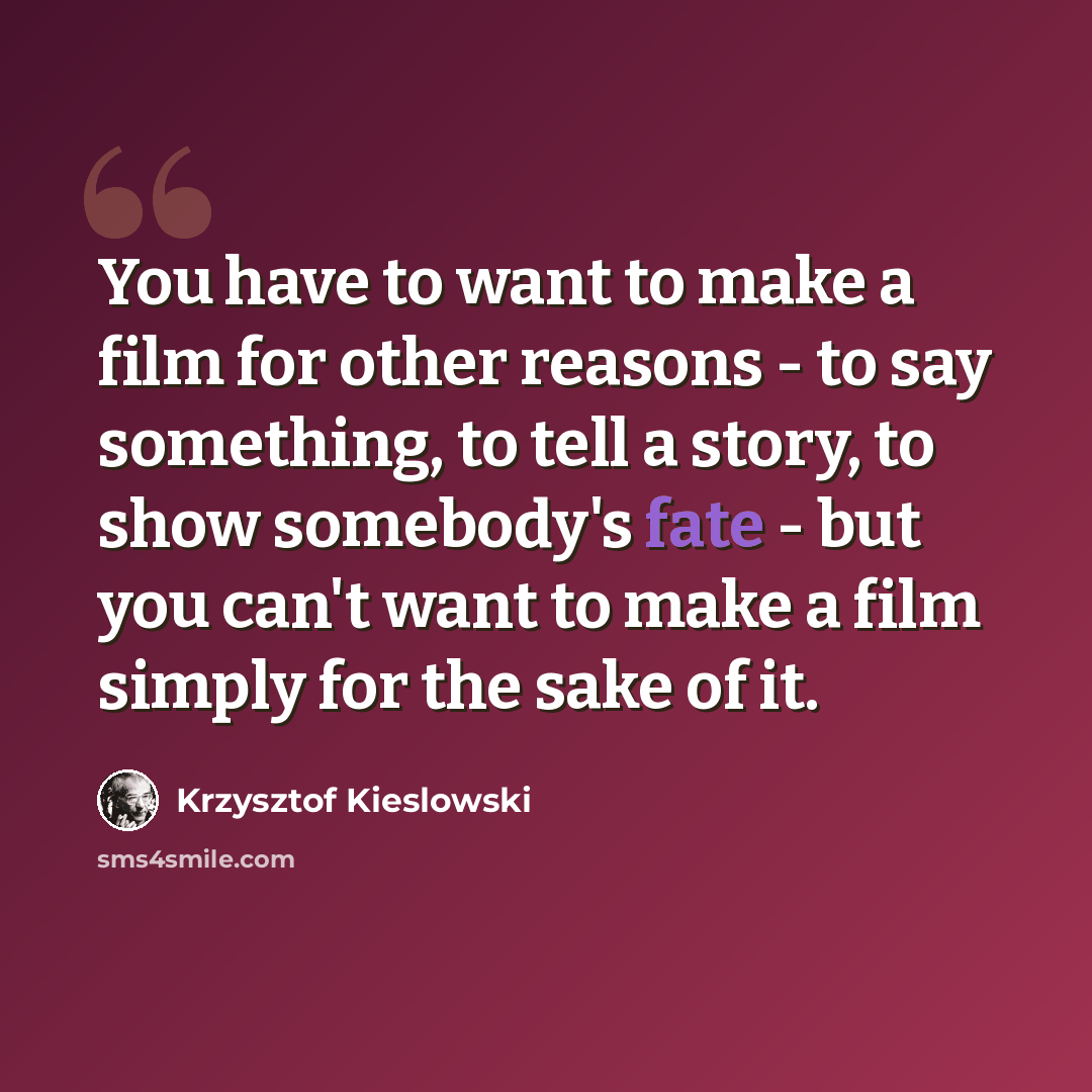 “You have to want to make a film for other reasons - to say something, to tell a story, to show somebody's fate - but you can't want to make a film simply for the sake of it.” quote by Krzysztof Kieslowski