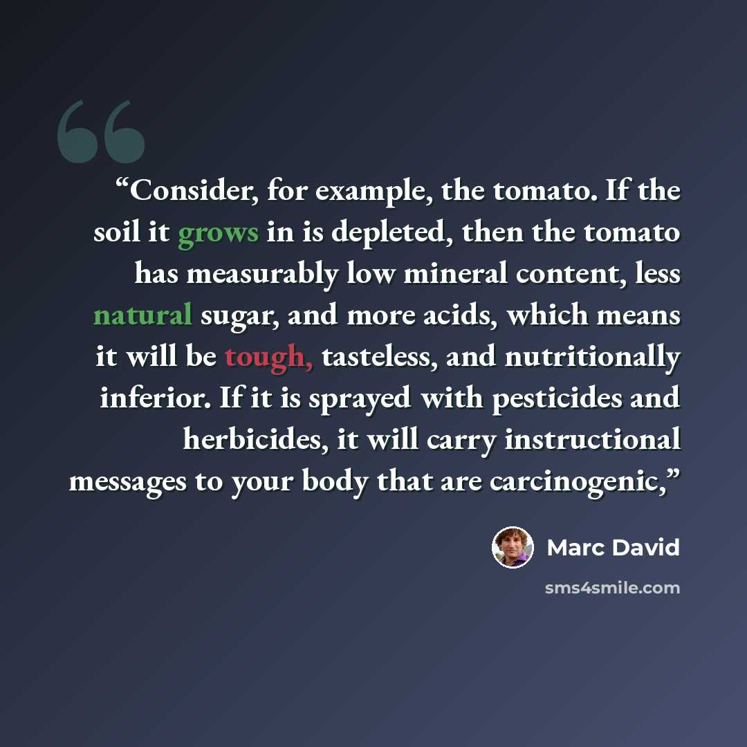 “Consider, for example, the tomato. If the soil it grows in is depleted, then the tomato has measurably low mineral content, less natural sugar, and more acids, which means it will be tough, tasteless, and nutritionally inferior. If it is sprayed with pesticides and herbicides, it will carry…” quote by Marc David