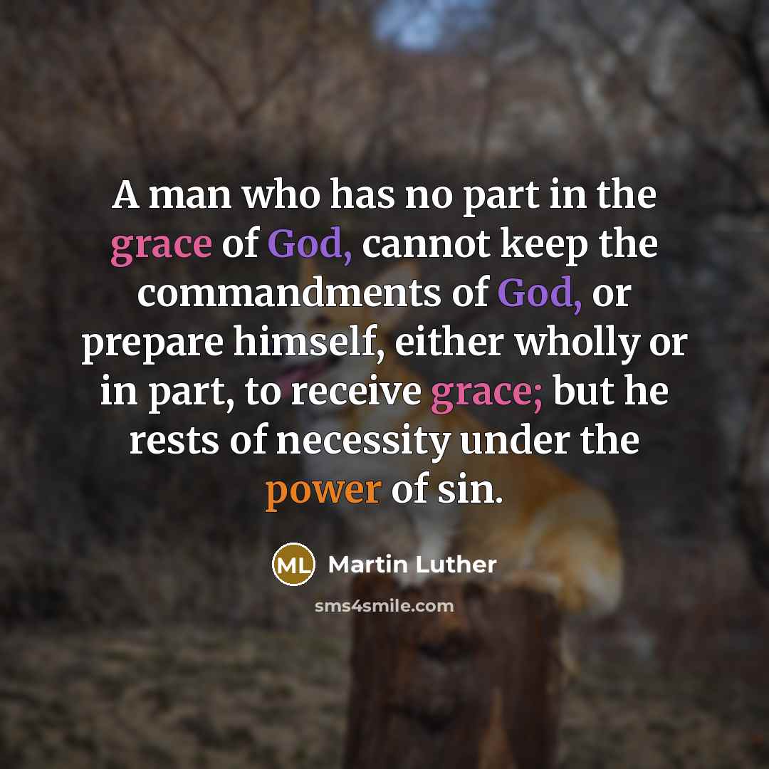 “A man who has no part in the grace of God, cannot keep the commandments of God, or prepare himself, either wholly or in part, to receive grace; but he rests of necessity under the power of sin.” quote by Martin Luther