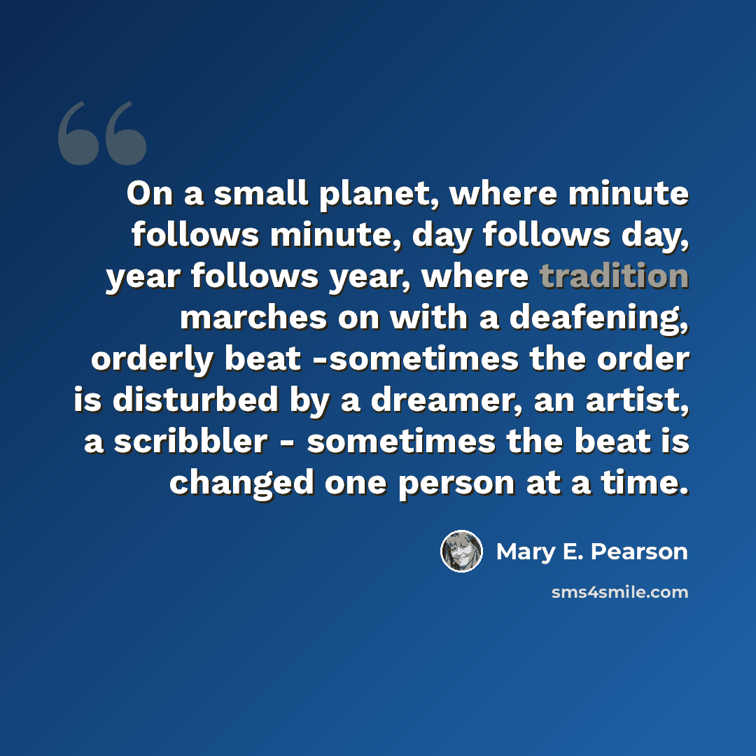 “On a small planet, where minute follows minute, day follows day, year follows year, where tradition marches on with a deafening, orderly beat -sometimes the order is disturbed by a dreamer, an artist, a scribbler - sometimes the beat is changed one person at a time.” quote by Mary E. Pearson
