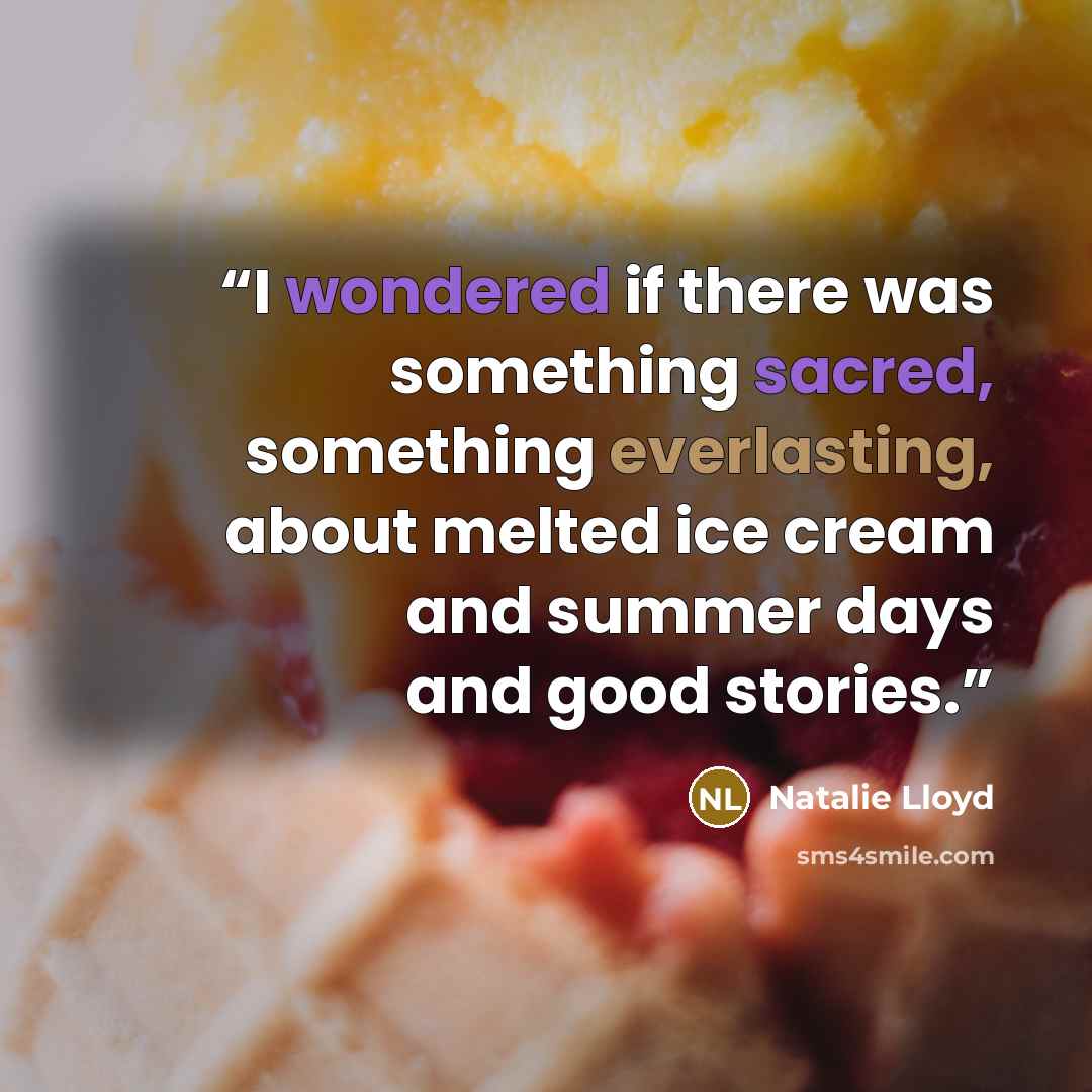 “I wondered if there was something sacred, something everlasting, about melted ice cream and summer days and good stories.” quote by Natalie Lloyd