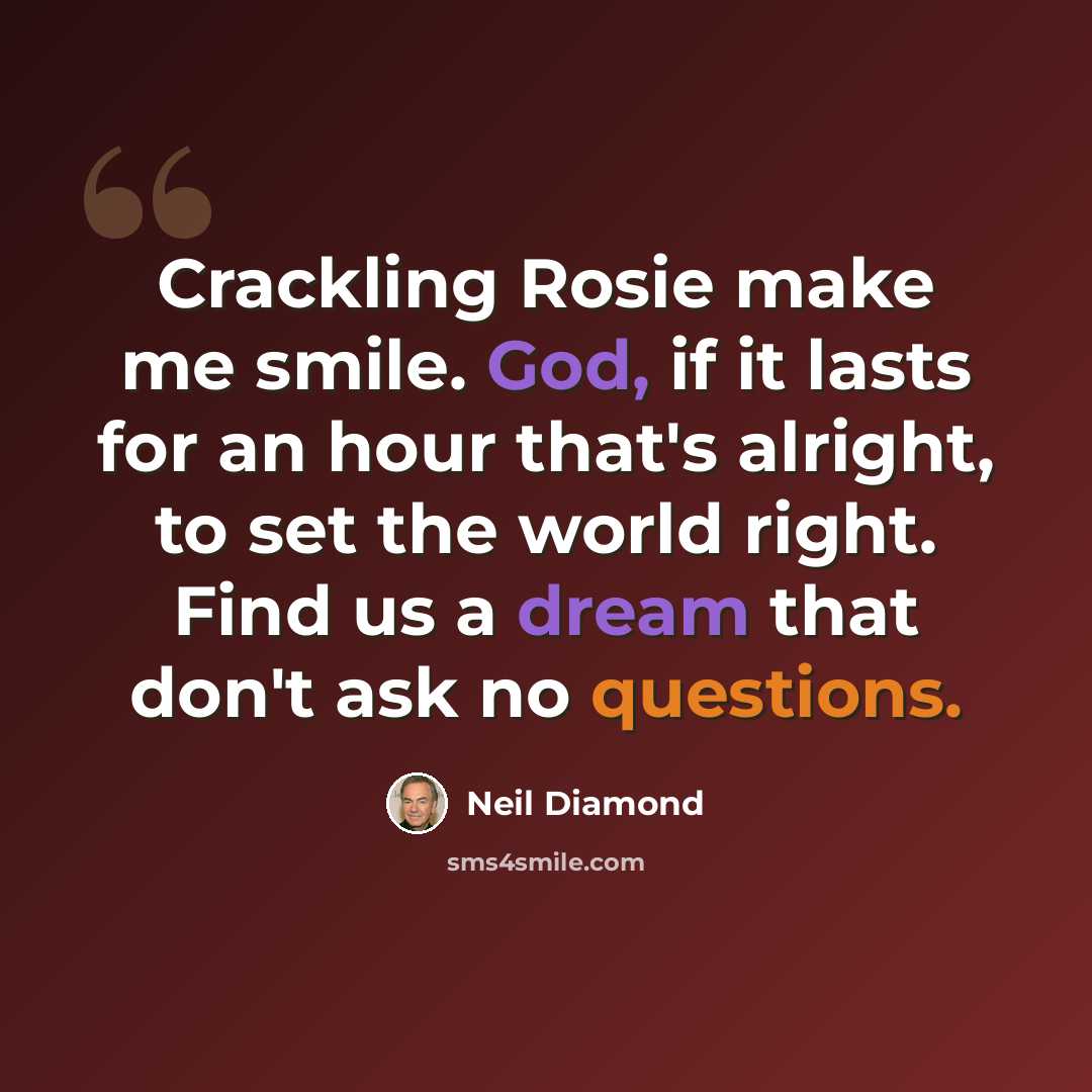 “Crackling Rosie make me smile. God, if it lasts for an hour that's alright, to set the world right. Find us a dream that don't ask no questions.” quote by Neil Diamond