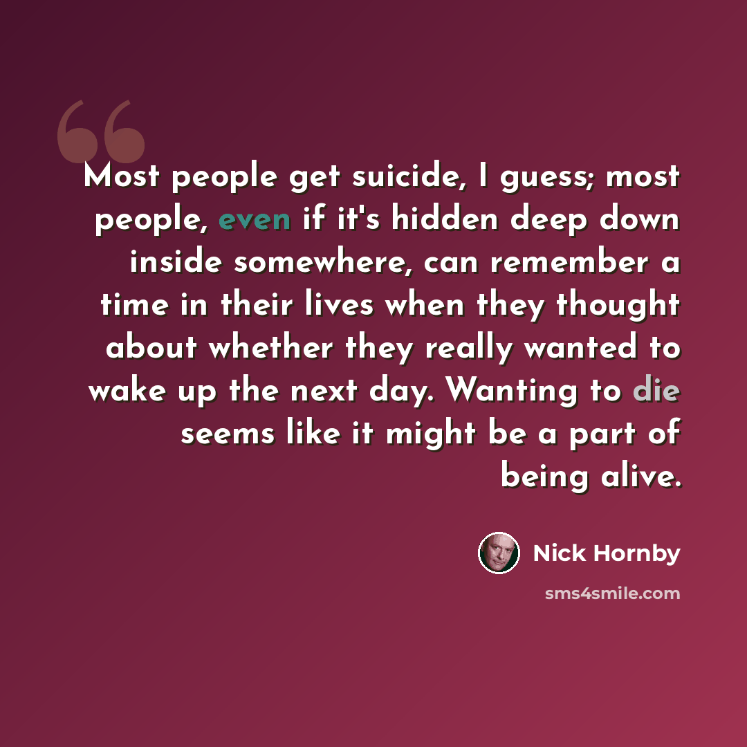 “Most people get suicide, I guess; most people, even if it's hidden deep down inside somewhere, can remember a time in their lives when they thought about whether they really wanted to wake up the next day. Wanting to die seems like it might be a part of being alive.” quote by Nick Hornby