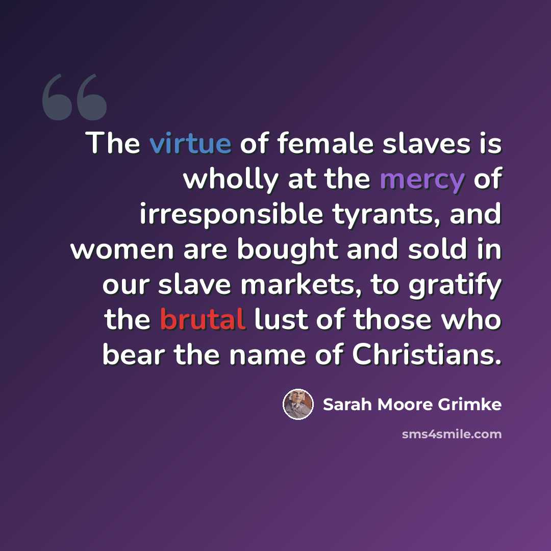 “The virtue of female slaves is wholly at the mercy of irresponsible tyrants, and women are bought and sold in our slave markets, to gratify the brutal lust of those who bear the name of Christians.” quote by Sarah Moore Grimke