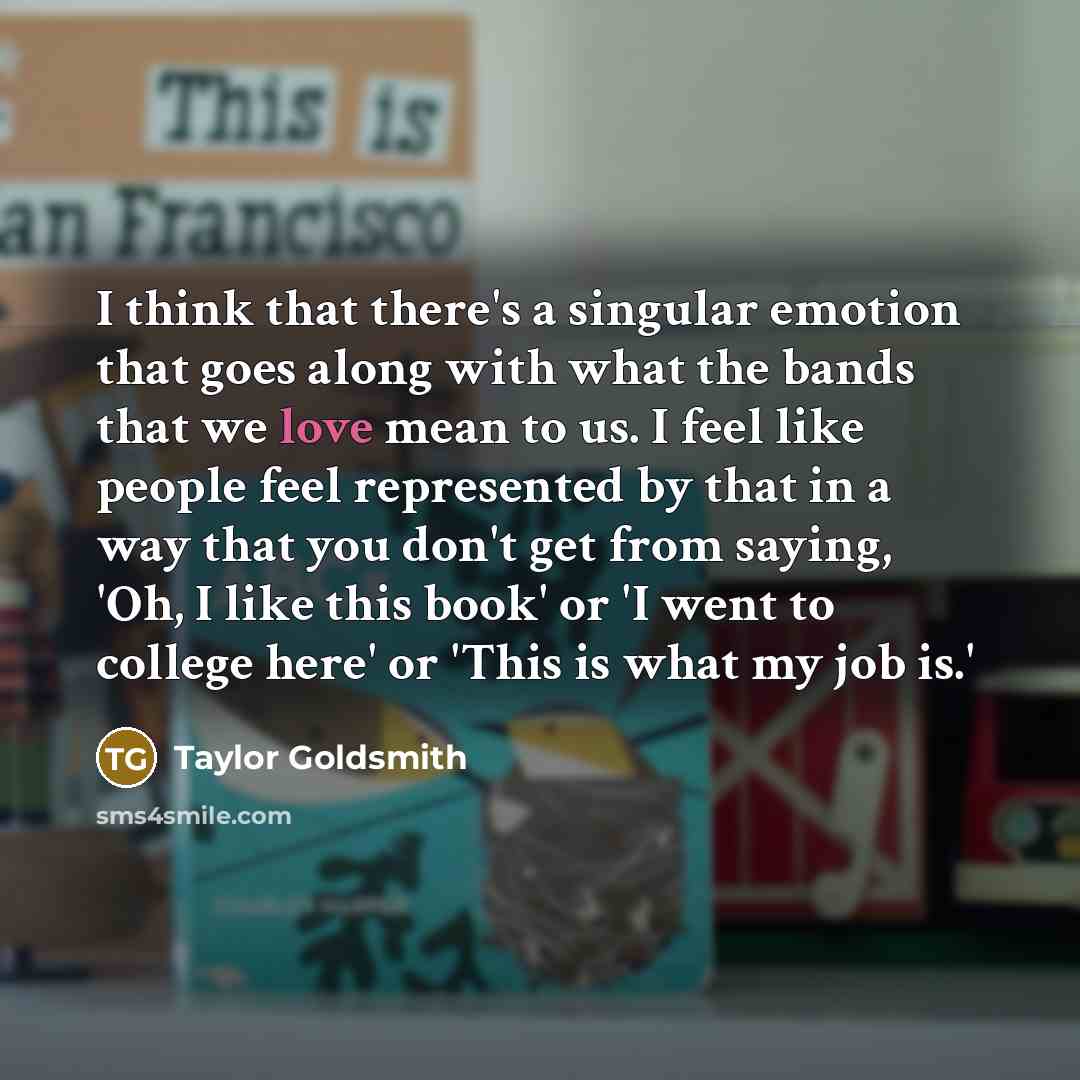 “I think that there's a singular emotion that goes along with what the bands that we love mean to us. I feel like people feel represented by that in a way that you don't get from saying, 'Oh, I like this book' or 'I went to college here' or 'This is what my job is.'” quote by Taylor Goldsmith
