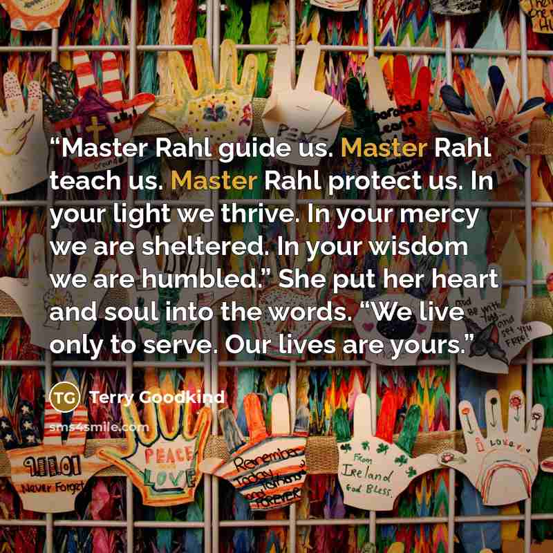“Master Rahl guide us. Master Rahl teach us. Master Rahl protect us. In your light we thrive. In your mercy we are sheltered. In your wisdom we are humbled.” She put her heart and soul into the words. “We live only to serve. Our lives are yours.” quote by Terry Goodkind