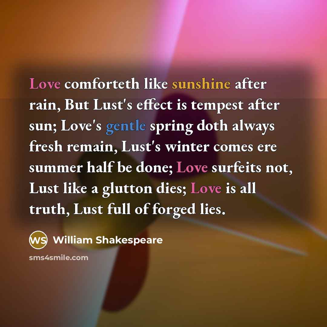 “Love comforteth like sunshine after rain, But Lust's effect is tempest after sun; Love's gentle spring doth always fresh remain, Lust's winter comes ere summer half be done; Love surfeits not, Lust like a glutton dies; Love is all truth, Lust full of forged lies.” quote by William Shakespeare