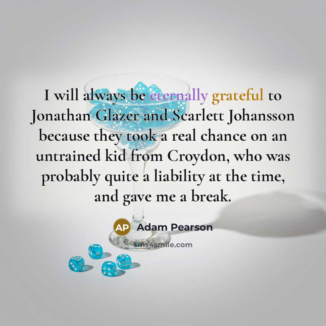 “I will always be eternally grateful to Jonathan Glazer and Scarlett Johansson because they took a real chance on an untrained kid from Croydon, who was probably quite a liability at the time, and gave me a break.” quote by Adam Pearson