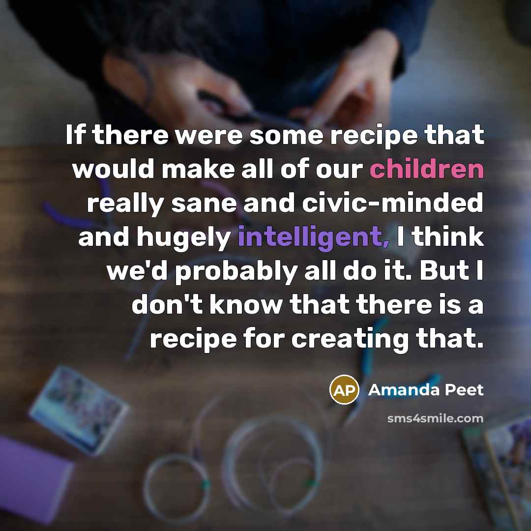 “If there were some recipe that would make all of our children really sane and civic-minded and hugely intelligent, I think we'd probably all do it. But I don't know that there is a recipe for creating that.” quote by Amanda Peet