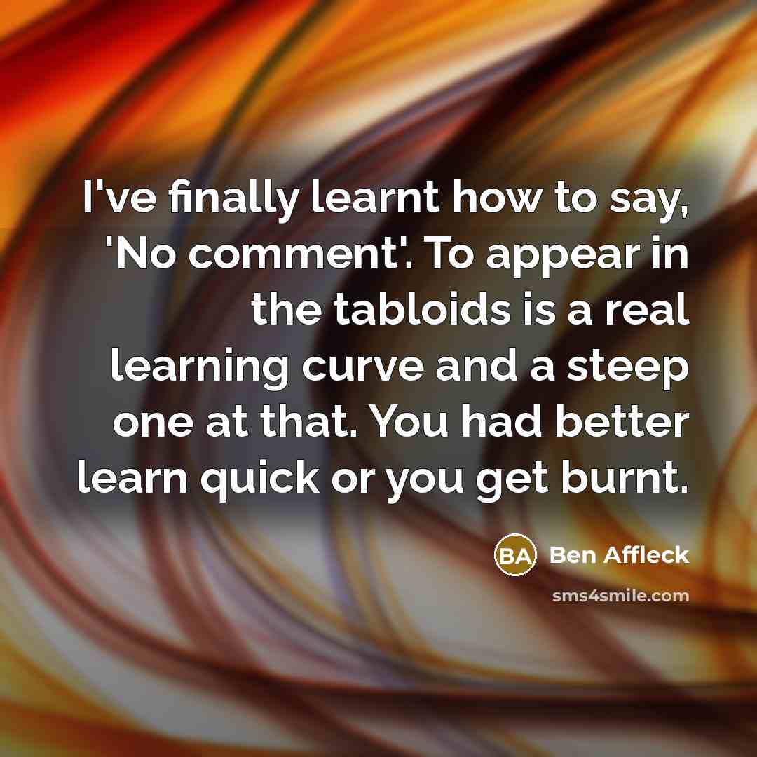“I've finally learnt how to say, 'No comment'. To appear in the tabloids is a real learning curve and a steep one at that. You had better learn quick or you get burnt.” quote by Ben Affleck