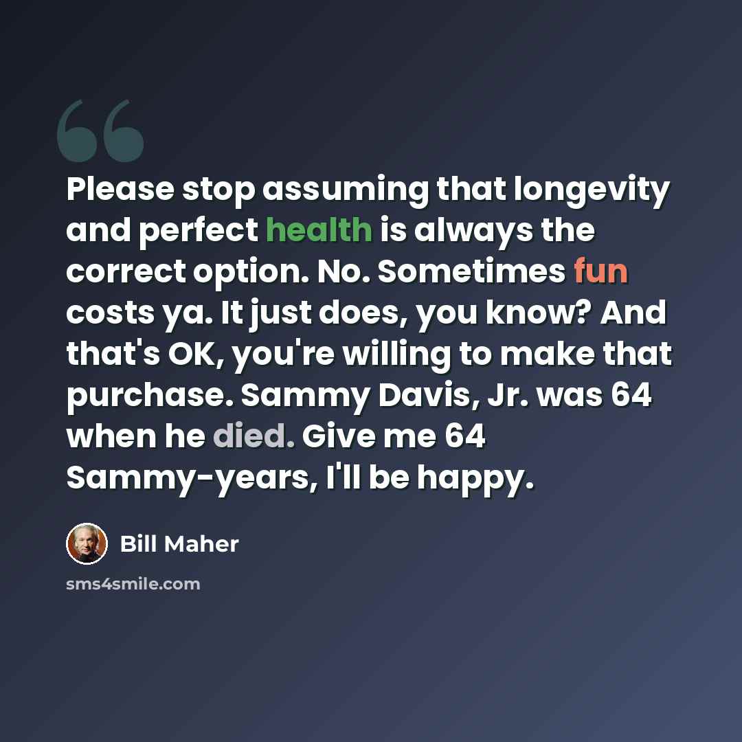 “Please stop assuming that longevity and perfect health is always the correct option. No. Sometimes fun costs ya. It just does, you know? And that's OK, you're willing to make that purchase. Sammy Davis, Jr. was 64 when he died. Give me 64 Sammy-years, I'll be happy.” quote by Bill Maher